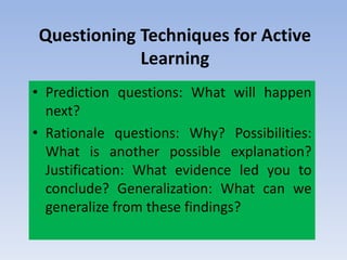 Questioning Techniques for Active
Learning
• Prediction questions: What will happen
next?
• Rationale questions: Why? Possibilities:
What is another possible explanation?
Justification: What evidence led you to
conclude? Generalization: What can we
generalize from these findings?
 