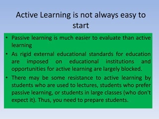 Active Learning is not always easy to
start
• Passive learning is much easier to evaluate than active
learning
• As rigid external educational standards for education
are imposed on educational institutions and
opportunities for active learning are largely blocked.
• There may be some resistance to active learning by
students who are used to lectures, students who prefer
passive learning, or students in large classes (who don't
expect it). Thus, you need to prepare students.
 