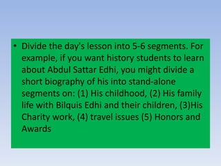 • Divide the day's lesson into 5-6 segments. For
example, if you want history students to learn
about Abdul Sattar Edhi, you might divide a
short biography of his into stand-alone
segments on: (1) His childhood, (2) His family
life with Bilquis Edhi and their children, (3)His
Charity work, (4) travel issues (5) Honors and
Awards
 