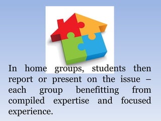 In home groups, students then
report or present on the issue –
each group benefitting from
compiled expertise and focused
experience.
 
