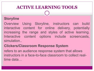 ACTIVE LEARNING TOOLS
Storyline
Overview Using Storyline, instructors can build
interactive content for online delivery, potentially
increasing the range and styles of active learning.
Interactive content options include screencasts,
simulation..
Clickers/Classroom Response System
refers to an audience response system that allows
instructors in a face-to-face classroom to collect real-
time data…
 