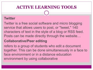 ACTIVE LEARNING TOOLS
Twitter
Twitter is a free social software and micro blogging
service that allows users to post, or "tweet," 140
characters of text in the style of a blog or RSS feed.
Posts can be made directly through the website…
Collaborative/Peer editing
refers to a group of students who edit a document
together. This can be done simultaneously in a face to
face environment or in a distance education
environment by using collaborative
 
