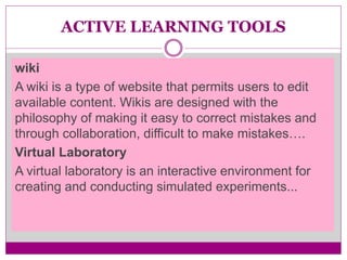 ACTIVE LEARNING TOOLS
wiki
A wiki is a type of website that permits users to edit
available content. Wikis are designed with the
philosophy of making it easy to correct mistakes and
through collaboration, difficult to make mistakes….
Virtual Laboratory
A virtual laboratory is an interactive environment for
creating and conducting simulated experiments...
 