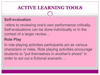 ACTIVE LEARNING TOOLS
Self-evaluation
refers to reviewing one's own performance critically.
Self-evaluations can be done individually or in the
context of a larger review...
Role Play
In role playing activities participants act as various
characters or roles. Role playing activities encourage
students to "put themselves in another's shoes" in
order to act out a fictional scenario. ..
 