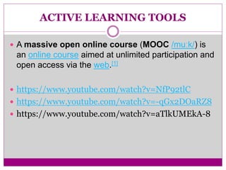 ACTIVE LEARNING TOOLS
 A massive open online course (MOOC /muːk/) is
an online course aimed at unlimited participation and
open access via the web.[1]
 https://www.youtube.com/watch?v=NfP92tlC
 https://www.youtube.com/watch?v=-qGx2DOaRZ8
 https://www.youtube.com/watch?v=aTlkUMEkA-8
 