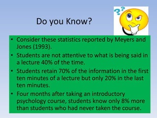 Do you Know?
• Consider these statistics reported by Meyers and
Jones (1993).
• Students are not attentive to what is being said in
a lecture 40% of the time.
• Students retain 70% of the information in the first
ten minutes of a lecture but only 20% in the last
ten minutes.
• Four months after taking an introductory
psychology course, students know only 8% more
than students who had never taken the course.
 
