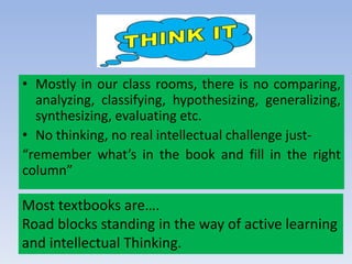 • Mostly in our class rooms, there is no comparing,
analyzing, classifying, hypothesizing, generalizing,
synthesizing, evaluating etc.
• No thinking, no real intellectual challenge just-
“remember what’s in the book and fill in the right
column”
Most textbooks are….
Road blocks standing in the way of active learning
and intellectual Thinking.
 