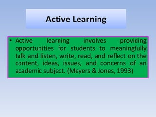 Active Learning
• Active learning involves providing
opportunities for students to meaningfully
talk and listen, write, read, and reflect on the
content, ideas, issues, and concerns of an
academic subject. (Meyers & Jones, 1993)
 