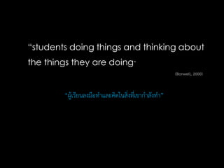“students doing things and thinking about
the things they are doing”
“ผู้เรียนลงมือทาและคิดในสิ่งที่เขากาลังทา”
(Bonwell, 2000)
 