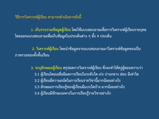 วิธีการวิเคราะห์ผู้เรียน สามารถดาเนินการดังนี้
1. เก็บรวบรวมข้อมูลผู้เรียน โดยใช้แบบสอบถามเพื่อการวิเคราะห์ผู้เรียนรายบุคล
โดยออกแบบสอบถามเพื่อเก็บข้อมูลในประเด็นต่าง ๆ ทั้ง 4 ประเด็น
2. วิเคราะห์ผู้เรียน โดยนาข้อมูลจากแบบสอบถามมาวิเคราะห์ข้อมูลของเป็น
ภาพรวมของทั้งชั้นเรียน
3. ระบุลักษณะผู้เรียน สรุปผลการวิเคราะห์ผู้เรียน ซึ่งจะทาให้ครูผู้สอนทราบว่า
3.1 ผู้เรียนโดยเฉลี่ยมีผลการเรียนในระดับใด เก่ง ปานกลาง อ่อน มีเท่าใด
3.2 ผู้เรียนมีความถนัดในการเรียนรายวิชานี้มากน้อยอย่างไร
3.3 ลักษณะการเรียนรู้ของผู้เรียนมีแบบใดบ้าง มากน้อยอย่างไร
3.4 ผู้เรียนมีทักษะเฉพาะในการเรียนรู้รายวิชาอย่างไร
 