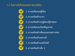 1.3 วิเคราะห์บริบทและสภาพแวดล้อม
1. ความพร้อมของผู้เรียน
2. ความพร้อมด้านเวลา
3. ความพร้อมด้านครูผู้สอน/ผู้ช่วยสอน
4. ความพร้อมของโสตทัศนูปกรณ์
5. ความพร้อมด้านสื่อและอุปกรณ์การสอน
6. ความพร้อมด้านสถานที่
7. ความพร้อมด้านเทคโนโลยี
8. ความพร้อมด้านอื่น ๆ
 