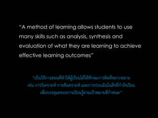 “A method of learning allows students to use
many skills such as analysis, synthesis and
evaluation of what they are learning to achieve
effective learning outcomes”
“เป็นวิธีการสอนที่ทาให้ผู้เรียนได้ใช้ทักษะการคิดที่หลากหลาย
เช่น การวิเคราะห์ การสังเคราะห์ และการประเมินในสิ่งที่กาลังเรียน
เพื่อบรรลุผลของการเรียนรู้ตามเป้าหมายที่กาหนด”
 