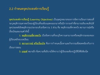 2.2 กาหนดจุดประสงค์การเรียนรู้
จุดประสงค์การเรียนรู้ (Learning Objectives) เป็นจุดมุ่งหมายของการจัดการเรียนการสอนที่
ระบุพฤติกรรมคาดหวังของผู้เรียนที่จะต้องแสดงออกมาหรือมีการกระทาที่สามารถสังเกตเห็นได้
จุดประสงค์เชิงพฤติกรรมประกอบด้วยข้อความ 3 ส่วน คือ พฤติกรรมที่คาดหวัง สถานการณ์หรือ
เงื่อนไขและเกณฑ์ ดังนี้
1. พฤติกรรมที่คาดหวัง เป็นข้อความที่ระบุถึงความสามารถหรือพฤติกรรมของของ
ผู้เรียนหลังจบบทเรียน
2. สถานการณ์ หรือเงื่อนไข คือการกาหนดเนื้อหาและกิจกรรมที่สอดคล้องกับการ
เรียนการสอน
3. เกณฑ์ หมายถึง ข้อความที่อธิบายให้ทราบว่าผู้เรียนจะต้องปฏิบัติให้ดีเพียงใด
 