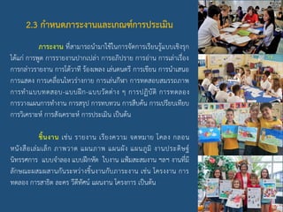 2.3 กาหนดภาระงานและเกณฑ์การประเมิน
ภาระงาน ที่สามารถนามาใช้ในการจัดการเรียนรู้แบบเชิงรุก
ได้แก่ การพูด การรายงานปากเปล่า การอภิปราย การอ่าน การเล่าเรื่อง
การกล่าวรายงาน การโต้วาที ร้องเพลง เล่นดนตรี การเขียน การนาเสนอ
การแสดง การเคลื่อนไหวร่างกาย การเล่นกีฬา การทดสอบสมรรถภาพ
การทาแบบทดสอบ-แบบฝึก-แบบวัดต่าง ๆ การปฏิบัติ การทดลอง
การวางแผนการทางาน การสรุป การทบทวน การสืบค้น การเปรียบเทียบ
การวิเคราะห์ การสังเคราะห์ การประเมิน เป็นต้น
ชิ้นงาน เช่น รายงาน เรียงความ จดหมาย โคลง กลอน
หนังสือเล่มเล็ก ภาพวาด แผนภาพ แผนผัง แผนภูมิ งานประดิษฐ์
นิทรรศการ แบบจาลอง แบบฝึกหัด ใบงาน แฟ้มสะสมงาน ฯลฯ งานที่มี
ลักษณะผสมผสานกันระหว่างชิ้นงานกับภาระงาน เช่น โครงงาน การ
ทดลอง การสาธิต ละคร วีดีทัศน์ แผนงาน โครงการ เป็นต้น
 