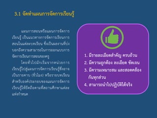 3.1 จัดทาแผนการจัดการเรียนรู้
แผนการสอนหรือแผนการจัดการ
เรียนรู้ เป็นแนวทางการจัดการเรียนการ
สอนในแต่ละบทเรียน ซึ่งเป็นผลงานที่บ่ง
บอกถึงความสามารถในการออกแบบการ
จัดการเรียนการสอนของครู
โดยทั่วไปมักเริ่มจากหน่วยการ
เรียนรู้ไปสู่แผนการจัดการเรียนรู้ซึ่งอาจ
เป็นรายคาบ (ชั่วโมง) หรือรายบทเรียน
สาหรับองค์ประกอบของแผนการจัดการ
เรียนรู้ให้ยึดถือตามที่สถานศึกษาแต่ละ
แห่งกาหนด
1. มีรายละเอียดสาคัญ ครบถ้วน
2. มีความถูกต้อง ละเอียด ชัดเจน
3. มีความเหมาะสม และสอดคล้อง
กันทุกส่วน
4. สามารถนาไปปฏิบัติได้จริง
 