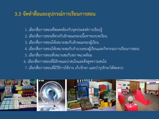 3.3 จัดทาสื่อและอุปกรณ์การเรียนการสอน
1. เลือกสื่อการสอนที่สอดคล้องกับจุดประสงค์การเรียนรู้
2. เลือกสื่อการสอนที่ตรงกับลักษณะของเนื้อหาของบทเรียน
3. เลือกสื่อการสอนให้เหมาะสมกับลักษณะของผู้เรียน
4. เลือกสื่อการสอนให้เหมาะสมกับจานวนของผู้เรียนและกิจกรรมการเรียนการสอน
5. เลือกสื่อการสอนที่เหมาะสมกับสภาพแวดล้อม
6. เลือกสื่อการสอนที่มีลักษณะน่าสนใจและดึงดูดความสนใจ
7. เลือกสื่อการสอนที่มีวิธีการใช้งาน เก็บรักษา และบารุงรักษาได้สะดวก
 