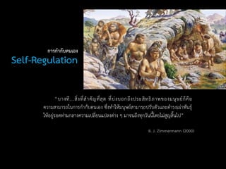 Self-Regulation
“บางที...สิ่งที่สาคัญที่สุด ที่บ่งบอกถึงประสิทธิภาพของมนุษย์ก็คือ
ความสามารถในการกากับตนเอง ซึ่งทาให้มนุษย์สามารถปรับตัวและดารงเผ่าพันธุ์
ให้อยู่รอดท่ามกลางความเปลี่ยนแปลงต่าง ๆ มาจนถึงทุกวันนี้โดยไม่สูญสิ้นไป”
การกากับตนเอง
B. J. Zimmermann (2000)
 