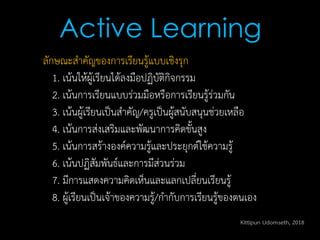 ลักษณะสาคัญของการเรียนรู้แบบเชิงรุก
1. เน้นให้ผู้เรียนได้ลงมือปฏิบัติกิจกรรม
2. เน้นการเรียนแบบร่วมมือหรือการเรียนรู้ร่วมกัน
3. เน้นผู้เรียนเป็นสาคัญ/ครูเป็นผู้สนับสนุนช่วยเหลือ
4. เน้นการส่งเสริมและพัฒนาการคิดขั้นสูง
5. เน้นการสร้างองค์ความรู้และประยุกต์ใช้ความรู้
6. เน้นปฏิสัมพันธ์และการมีส่วนร่วม
7. มีการแสดงความคิดเห็นและแลกเปลี่ยนเรียนรู้
8. ผู้เรียนเป็นเจ้าของความรู้/กากับการเรียนรู้ของตนเอง
Active Learning
Kittipun Udomseth, 2018
 