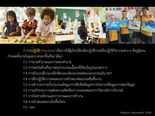 7. การปฏิบัติ (Practices) เป็นการให้ผู้เรียนได้ลงมือปฏิบัติงานหรือปฏิบัติกิจกรรมต่าง ๆ ที่ครูผู้สอน
กาหนดทั้งภายในและภายนอกชั้นเรียน ได้แก่
7.1 การถามคาถามและการตอบคาถาม
7.2 การจดบันทึกหรือการสรุปรวบรวมเนื้อหาที่เรียนในรูปแบบต่าง ๆ
7.3 การทาแบบฝึก/แบบฝึกหัด/แบบวัด/แบบทดสอบ/แบบประเมิน ฯลฯ
7.4 การฝึกปฏิบัติ/การทดลอง/การสร้างสรรค์ผลงานหรือชิ้นงาน
7.5 การสารวจ/การเก็บรวบรวมข้อมูล/การสืบค้นข้อมูล/การวิเคราะห์ข้อมูล/การสรุปข้อมูล
7.6 การอภิปราย/การแสดงความคิดเห็น/การระดมสมอง/การวิพากษ์/การวิจารณ์
7.7 การวิเคราะห์งานและการวางแผนการทางาน
7.8 การนาเสนอผลงานในชั้นเรียน
7.9 ฯลฯ
Kittipun Udomseth, 2018
 
