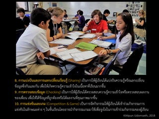 8. การแบ่งปันและการแลกเปลี่ยนเรียนรู้ (Sharing) เป็นการให้ผู้เรียนได้แบ่งปันความรู้หรือแลกเปลี่ยน
ข้อมูลซึ่งกันและกัน เพื่อให้เกิดความรู้ความเข้าใจในเนื้อหาที่เรียนมากขึ้น
9. การตรวจสอบข้อมูล (Checking) เป็นการให้ผู้เรียนได้ตรวจสอบความรู้ความเข้าใจหรือตรวจสอบผลงาน
ของเพื่อน เพื่อให้ได้ข้อมูลที่ถูกต้องหรือได้ผลงานที่คุณภาพมากขึ้น
10. การแข่งขันและเกม (Competition & Game) เป็นการจัดกิจกรรมให้ผู้เรียนได้เข้าร่วมกิจกรรมการ
แข่งขันในลักษณะต่าง ๆ ในชั้นเรียนโดยอาจนากิจกรรมเกมมาใช้เพื่อจูงใจในการเข้าร่วมกิจกรรมของผู้เรียน
Kittipun Udomseth, 2018
 