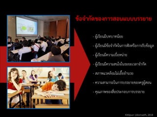 ข้อจากัดของการสอนแบบบรรยาย
- ผู้เรียนมีบทบาทน้อย
- ผู้เรียนมีข้อจากัดในการฟังหรือการรับข้อมูล
- ผู้เรียนมีความเบื่อหน่าย
- ผู้เรียนมีความสนใจในระยะเวลาจากัด
- สภาพแวดล้อมไม่เอื้ออานวย
- ความสามารถในการบรรยายของครูผู้สอน
- คุณภาพของสื่อประกอบการบรรยาย
Kittipun Udomseth, 2018
 