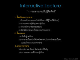 Interactive Lecture
1. ขั้นเตรียมการบรรยาย
1. กาหนดเป้าหมายและหัวข้อที่ต้องการให้ผู้เรียนได้เรียนรู้
2. ตรวจสอบความรู้พื้นฐานของผู้เรียน
3. ศึกษาเนื้อหาสาระที่จะบรรยาย
4. เลือกใช้เทคนิคและสื่อประกอบการบรรยาย
2. ขั้นบรรยาย
2.1 นาเข้าสู่บทเรียน
2.2 บรรยายเนื้อหาโดยใช้เทคนิคต่าง ๆ ในการนาเสนอเนื้อหา
และมีสื่อประกอบการบรรยาย
3. สรุปการบรรยาย
3.1 สรุปสาระสาคัญ/ย้าในประเด็นที่สาคัญ
3.2 ตรวจสอบความเข้าใจของผู้เรียน
“การบรรยายแบบมีปฏิสัมพันธ์”
Kittipun Udomseth, 2018
 