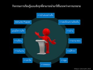 กิจกรรมการเรียนรู้แบบเชิงรุกที่สามารถนามาใช้ในระหว่างการบรรยาย
Minute Paper
การนาเสนอผ่านสื่อ
การถาม-ตอบ
การสะท้อนความคิดเห็น
กรณีศึกษาการเล่นเกม
การอ่าน
การพูด
การเขียน
แผนผังความคิด
การสาธิต
การทดลอง
Kittipun Udomseth, 2018
 