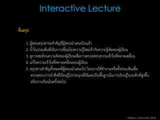 Interactive Lecture
ขั้นสรุป
1. ผู้สอนสรุปสาระสาคัญที่ผู้สอนนาเสนอไปแล้ว
2. ย้าในประเด็นที่เป็นการเชื่อมโยงความรู้ใหม่เข้ากับความรู้เดิมของผู้เรียน
3. ดูการสะท้อนความคิดของผู้เรียนเพื่อการตรวจสอบความเข้าใจที่คลาดเคลื่อน
4. แก้ไขความเข้าใจที่คลาดเคลื่อนของผู้เรียน
5. สรุปสารสาคัญทั้งหมดที่ผู้สอนนาเสนอไป โดยอาจใช้คาถามหรือตั้งประเด็นเพื่อ
ตรวจสอบการนาสิ่งที่เรียนรู้ไปประยุกต์ใช้และเป็นพื้นฐานในการเรียนรู้ในระดับที่สูงขึ้น
หรือการเรียนในครั้งต่อไป
Kittipun Udomseth, 2018
 