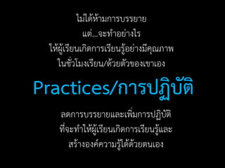 ไม่ได้ห้ามการบรรยาย
แต่...จะทาอย่างไร
ให้ผู้เรียนเกิดการเรียนรู้อย่างมีคุณภาพ
ในชั่วโมงเรียน/ด้วยตัวของเขาเอง
Practices/การปฏิบัติ
ลดการบรรยายและเพิ่มการปฏิบัติ
ที่จะทาให้ผู้เรียนเกิดการเรียนรู้และ
สร้างองค์ความรู้ได้ด้วยตนเอง
 