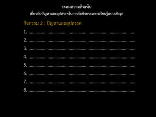 ระดมความคิดเห็น
เกี่ยวกับปัญหาและอุปสรรคในการจัดกิจกรรมการเรียนรู้แบบเชิงรุก
กิจกรรม 2 : ปัญหาและอุปสรรค
1. ...............................................................................................
2. ................................................................................................
3. ................................................................................................
4. ................................................................................................
5. ................................................................................................
6. ................................................................................................
7. ................................................................................................
8. ................................................................................................
 