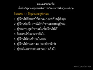 ระดมความคิดเห็น
เกี่ยวกับปัญหาและอุปสรรคในการจัดกิจกรรมการเรียนรู้แบบเชิงรุก
กิจกรรม 3 : ปัญหาและอุปสรรค
1. ผู้เรียนไม่ต้องการให้สอนแบบการเรียนรู้เชิงรุก
2. ผู้เรียนบ่นเรื่องการให้ทากิจกรรมของครูผู้สอน
3. ผู้สอนควบคุมกิจกรรมในชั้นเรียนไม่ได้
4. กิจกรรมใช้เวลามากเกินไป
5. ผู้เรียนไม่ร่วมทางานในกลุ่ม
6. ผู้เรียนไม่ตรจสอบผลงานอย่างจริงจัง
7. ผู้สอนไม่ตรจสอบผลงานอย่างจริงจัง
Kittipun Udomseth, 2018
 