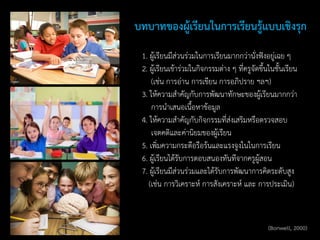 1. ผู้เรียนมีส่วนร่วมในการเรียนมากกว่านั่งฟังอยู่เฉย ๆ
2. ผู้เรียนเข้าร่วมในกิจกรรมต่าง ๆ ที่ครูจัดขึ้นในชั้นเรียน
(เช่น การอ่าน การเขียน การอภิปราย ฯลฯ)
3. ให้ความสาคัญกับการพัฒนาทักษะของผู้เรียนมากกว่า
การนาเสนอเนื้อหาข้อมูล
4. ให้ความสาคัญกับกิจกรรมที่ส่งเสริมหรือตรวจสอบ
เจตคติและค่านิยมของผู้เรียน
5. เพิ่มความกระตือรือร้นและแรงจูงในในการเรียน
6. ผู้เรียนได้รับการตอบสนองทันทีจากครูผู้สอน
7. ผู้เรียนมีส่วนร่วมและได้รับการพัฒนาการคิดระดับสูง
(เช่น การวิเคราะห์ การสังเคราะห์ และ การประเมิน)
บทบาทของผู้เรียนในการเรียนรู้แบบเชิงรุก
(Bonwell, 2000)
 