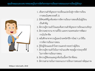 คุณลักษณะและบทบาทของครูในการจัดกิจกรรมการเรียนการสอนแบบการเรียนรู้เชิงรุก
1. เห็นความสาคัญของการเปลี่ยนแปลงไปสู่การจัดการเรียน
การสอนในศตวรรษที่ 21
2. มีทัศนคติที่ถูกต้องต่อการจัดการเรียนการสอนที่เน้นผู้เรียน
เป็นสาคัญ
3. มีความรู้ความเข้าใจและเห็นความสาคัญของการเรียนแบบเชิงรุก
4. มีความพยายาม ความตั้งใจ และความอดทนต่อการพัฒนา
งานในวิชาชีพ
5. หมั่นศึกษาหาความรู้และนาเทคนิควิธีการใหม่ ๆ มาใช้ใน
การจัดการเรียนการสอน
6. รู้จักผู้เรียนและเข้าใจความแตกต่างระหว่างผู้เรียน
7. มีความรู้ความเข้าใจในการนาแนวคิด ทฤษฎีมาประยุกต์ใช้
ในการจัดการเรียนการสอน
8. มีความรู้ชัดเจนและถูกต้องในเนื้อหาวิชาที่สอน
9. มีความสามารถในการออกแบบการเรียนการสอนอย่างมีคุณภาพ
Kittipun Udomseth, 2018
 
