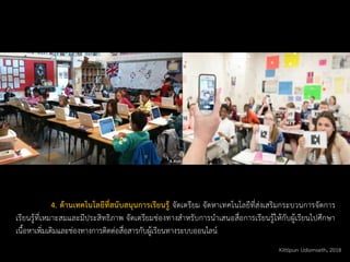 4. ด้านเทคโนโลยีที่สนับสนุนการเรียนรู้ จัดเตรียม จัดหาเทคโนโลยีที่ส่งเสริมกระบวนการจัดการ
เรียนรู้ที่เหมาะสมและมีประสิทธิภาพ จัดเตรียมช่องทางสาหรับการนาเสนอสื่อการเรียนรู้ให้กับผู้เรียนไปศึกษา
เนื้อหาเพิ่มเติมและช่องทางการติดต่อสื่อสารกับผู้เรียนทางระบบออนไลน์
Kittipun Udomseth, 2018
 