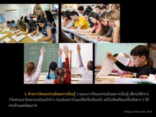 5. ด้านการวัดและประเมินผลการเรียนรู้ วางแผนการวัดและประเมินผลการเรียนรู้ เพื่อจะได้ทราบ
ว่าในช่วงเวลาใดจะประเมินอะไรบ้าง ประเมินอย่างไรและใช้เครื่องมืออะไร แล้วไปจัดเตรียมเครื่องมือต่าง ๆ ให้
ครบถ้วนและมีคุณภาพ
Kittipun Udomseth, 2018
 