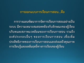 การออกแบบการเรียนการสอน...คือ
การวางแผนพัฒนาการจัดการเรียนการสอนอย่างเป็น
ระบบ มีความเหมาะสมสอดคล้องกับลักษณะของผู้เรียน
บริบทและสภาพแวดล้อมของการเรียนการสอน รวมถึง
องค์ประกอบอื่นๆ ของการเรียนการสอน เพื่อเพิ่ม
ประสิทธิภาพของการเรียนการสอนและส่งผลถึงคุณภาพ
การเรียนรู้และผลสัมฤทธิ์ทางการเรียนของผู้เรียน
 