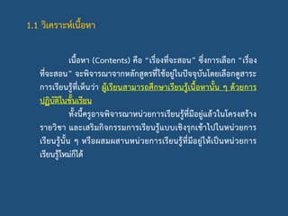1.1 วิเคราะห์เนื้อหา
เนื้อหา (Contents) คือ “เรื่องที่จะสอน” ซึ่งการเลือก “เรื่อง
ที่จะสอน” จะพิจารณาจากหลักสูตรที่ใช้อยู่ในปัจจุบันโดยเลือกดูสาระ
การเรียนรู้ที่เห็นว่า ผู้เรียนสามารถศึกษาเรียนรู้เนื้อหานั้น ๆ ด้วยการ
ปฏิบัติในชั้นเรียน
ทั้งนี้ครูอาจพิจารณาหน่วยการเรียนรู้ที่มีอยู่แล้วในโครงสร้าง
รายวิชา และเสริมกิจกรรมการเรียนรู้แบบเชิงรุกเข้าไปในหน่วยการ
เรียนรู้นั้น ๆ หรือผสมผสานหน่วยการเรียนรู้ที่มีอยู่ให้เป็นหน่วยการ
เรียนรู้ใหม่ก็ได้
 