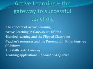•The concept of Active Learning
•Active Learning in Gateway 2nd Edition
•Blended learning and the Flipped Classroom
•Teacher’s resources and the Presentation Kit in Gateway
2nd Edition
•Life skills with Gateway
•Learning applications – Kahoot and Quizizz
 