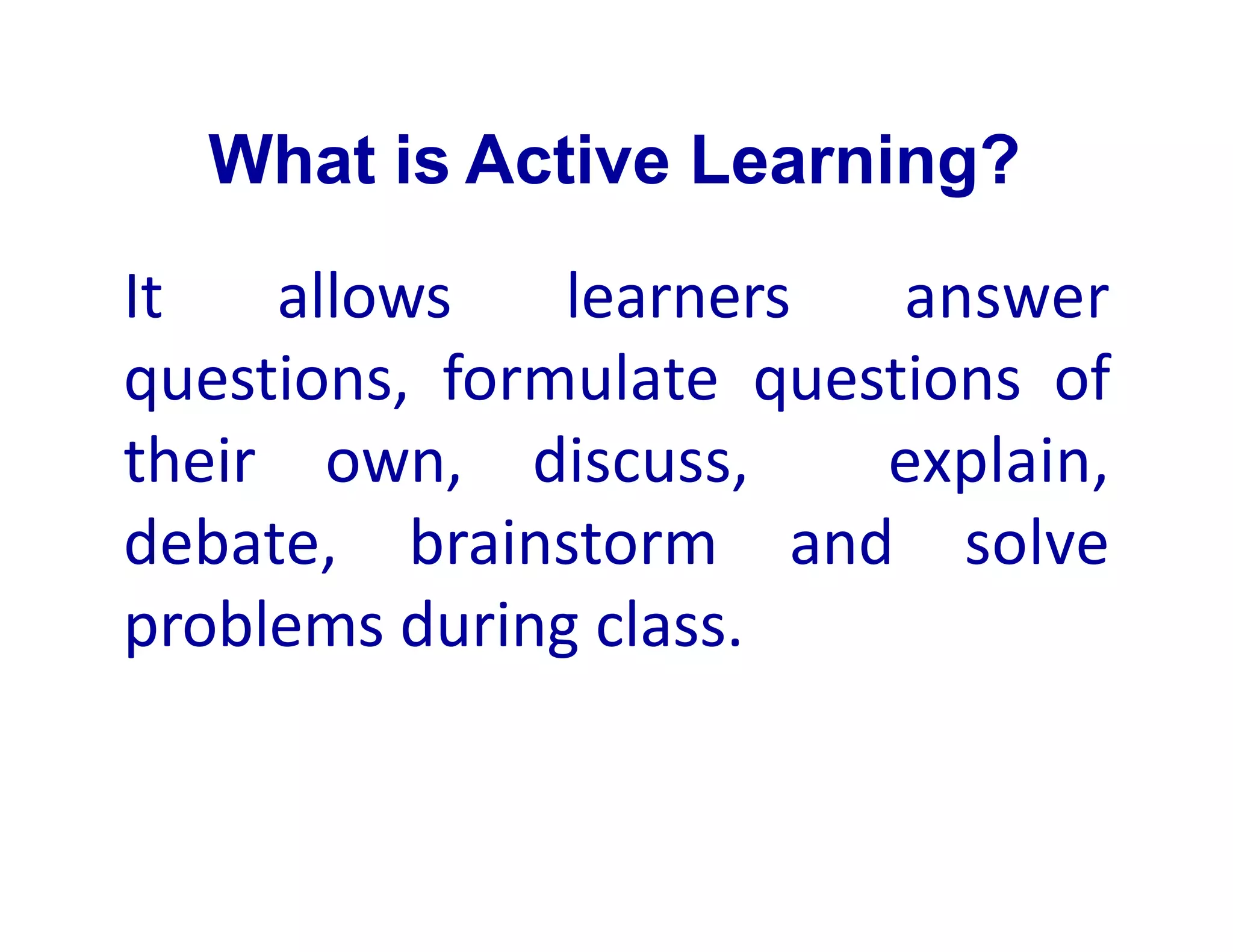 What is Active Learning?
It allows learners answer
questions, formulate questions of
their own, discuss, explain,
debate, brainstorm and solve
problems during class.
 