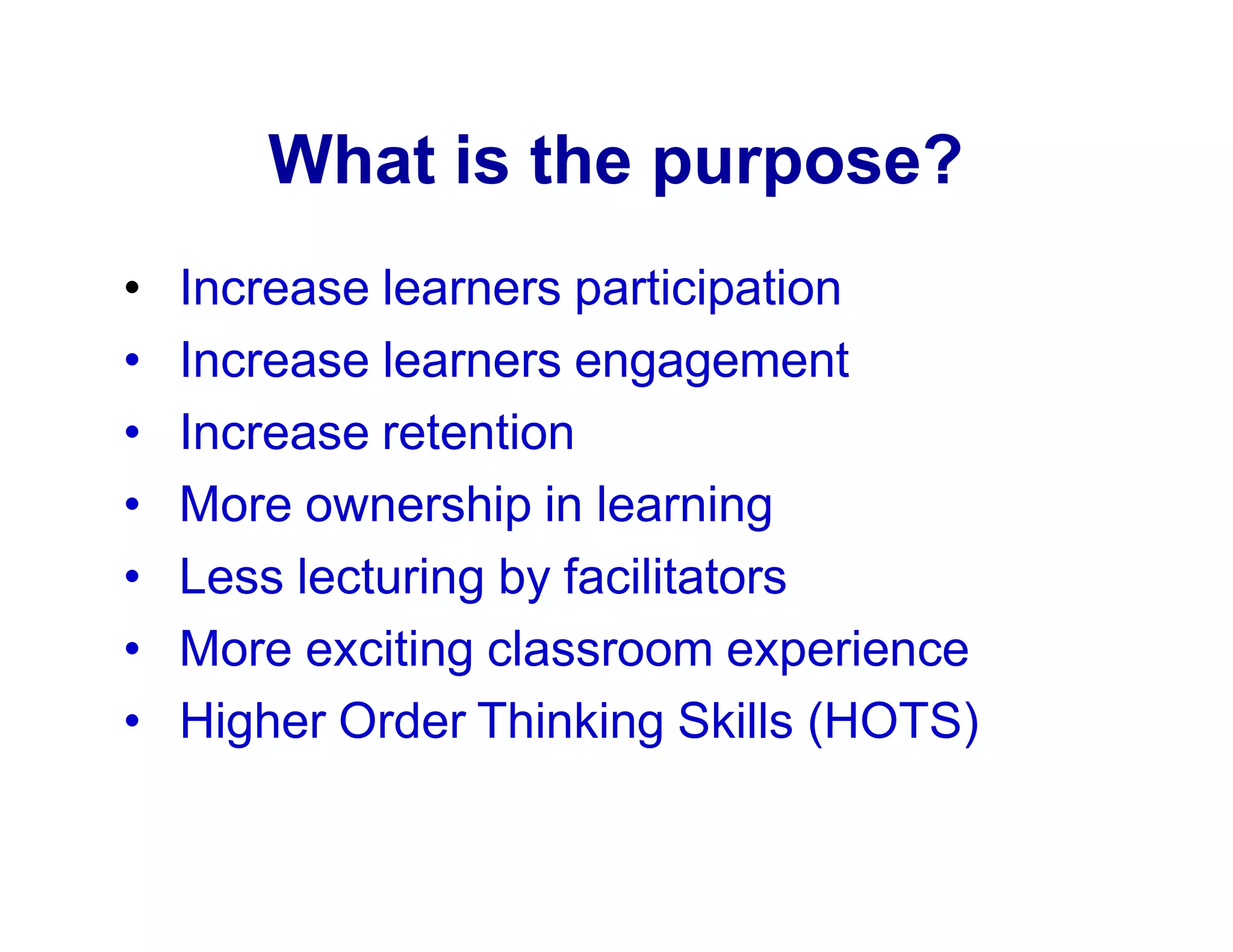 What is the purpose?
• Increase learners participation
• Increase learners engagement
• Increase retention
• More ownership in learning
• Less lecturing by facilitators
• More exciting classroom experience
• Higher Order Thinking Skills (HOTS)
 