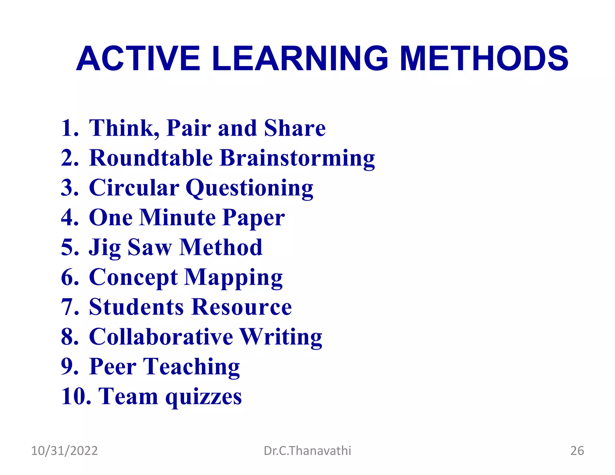 ACTIVE LEARNING METHODS
1. Think, Pair and Share
2. Roundtable Brainstorming
3. Circular Questioning
4. One Minute Paper
5. Jig Saw Method
6. Concept Mapping
7. Students Resource
8. Collaborative Writing
9. Peer Teaching
10. Team quizzes
Dr.C.Thanavathi
10/31/2022 26
 