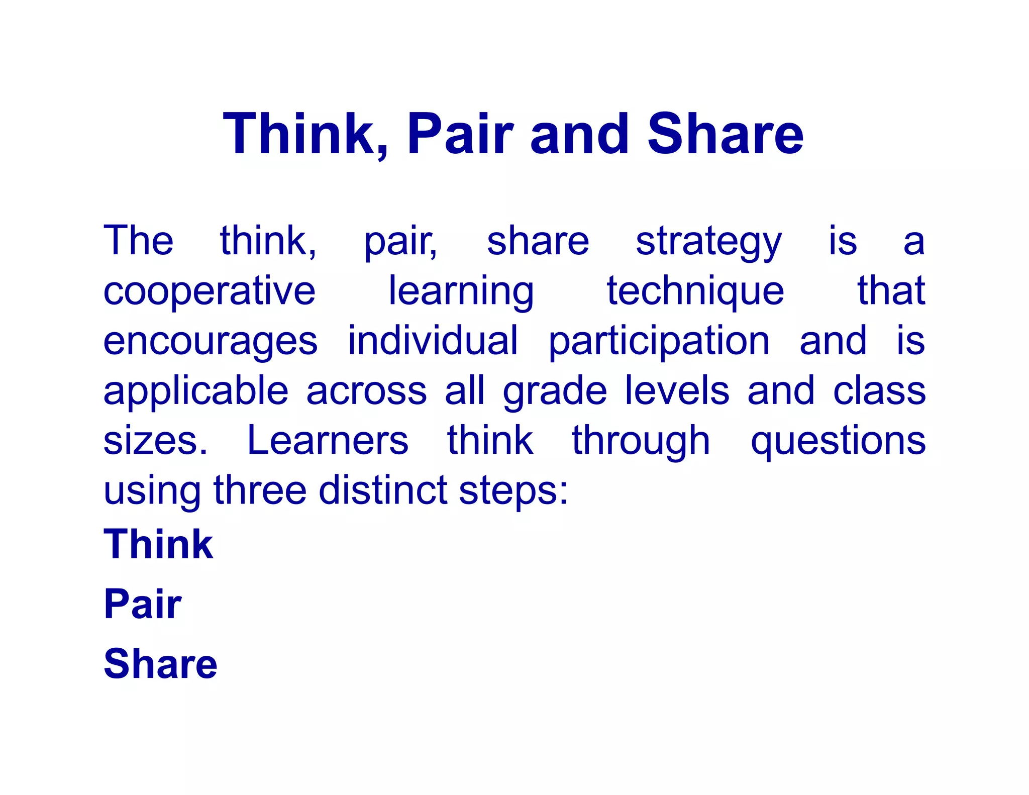Think, Pair and Share
The think, pair, share strategy is a
technique that
cooperative
encourages
learning
individual participation and is
applicable across all grade levels and class
sizes. Learners think through questions
using three distinct steps:
Think
Pair
Share
 
