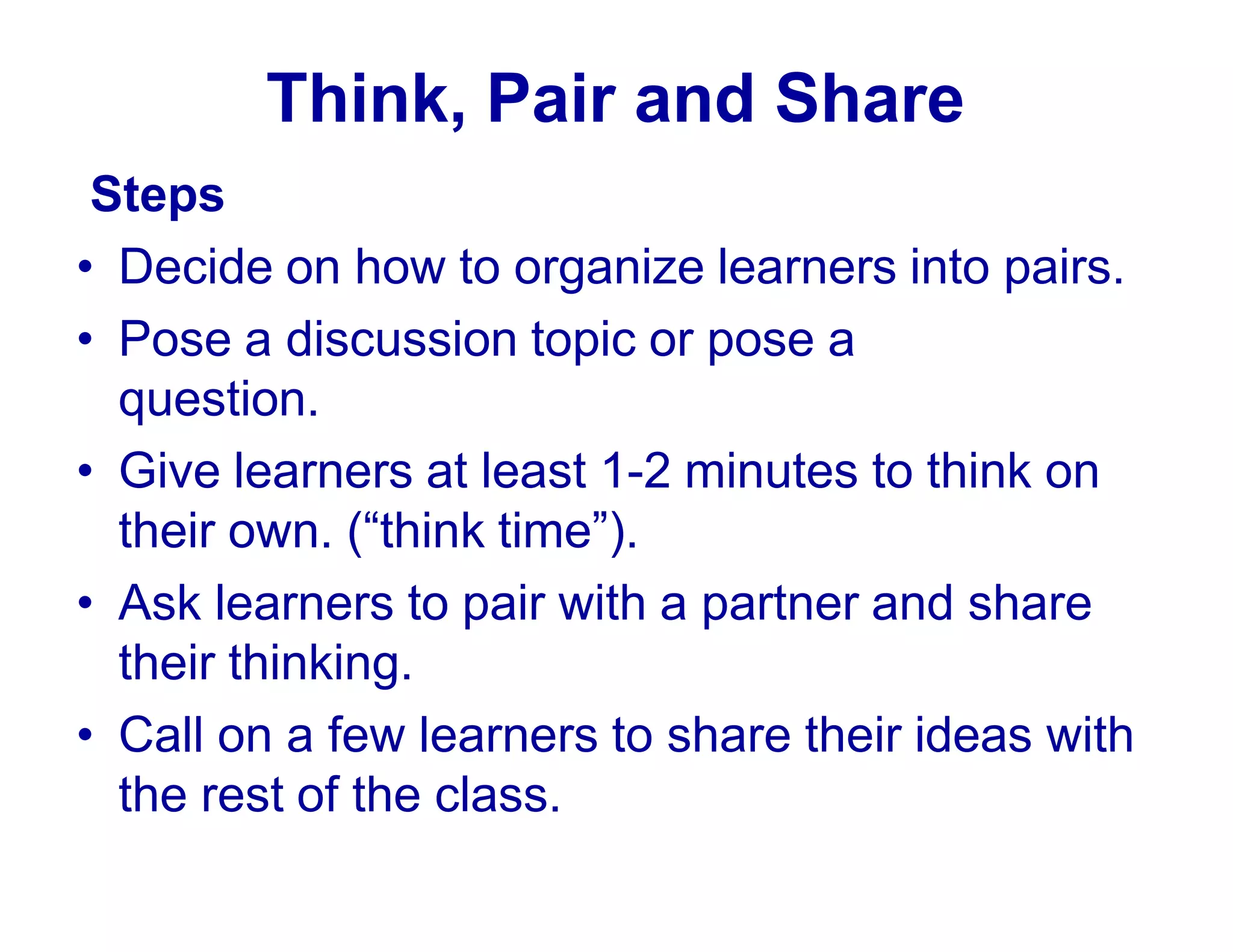 Think, Pair and Share
Steps
• Decide on how to organize learners into pairs.
• Pose a discussion topic or pose a
question.
• Give learners at least 1-2 minutes to think on
their own. (“think time”).
• Ask learners to pair with a partner and share
their thinking.
• Call on a few learners to share their ideas with
the rest of the class.
 