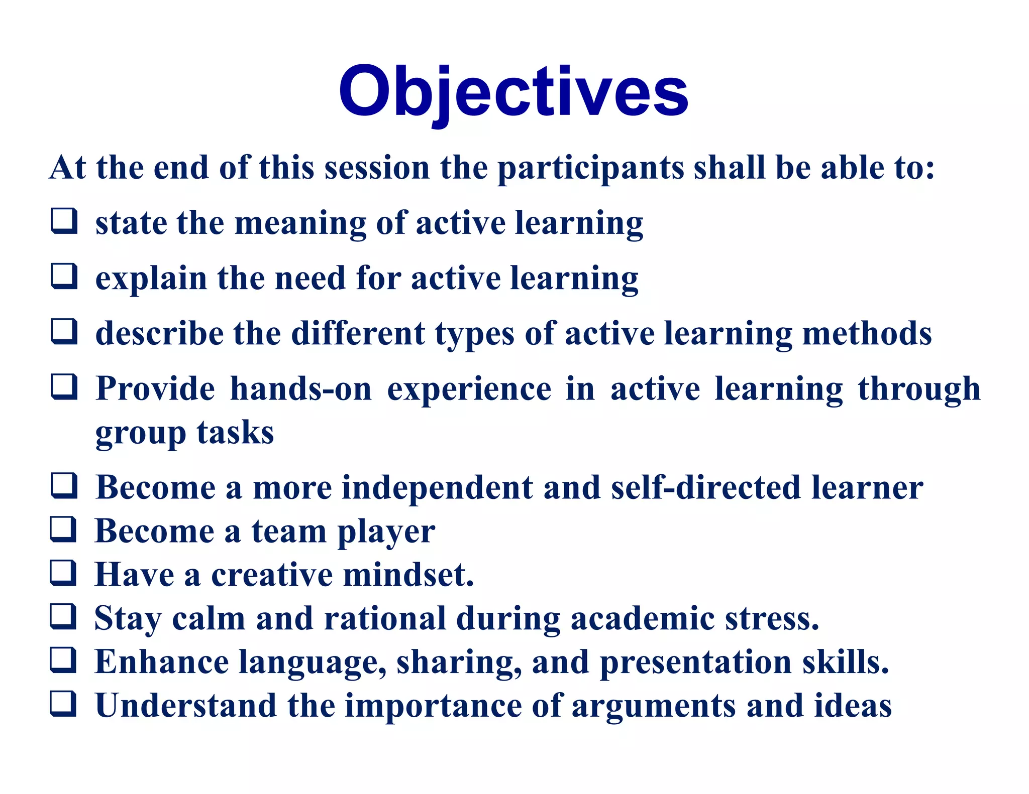 Objectives
At the end of this session the participants shall be able to:
 state the meaning of active learning
 explain the need for active learning
 describe the different types of active learning methods
 Provide hands-on experience in active learning through
group tasks
 Become a more independent and self-directed learner
 Become a team player
 Have a creative mindset.
 Stay calm and rational during academic stress.
 Enhance language, sharing, and presentation skills.
 Understand the importance of arguments and ideas
 
