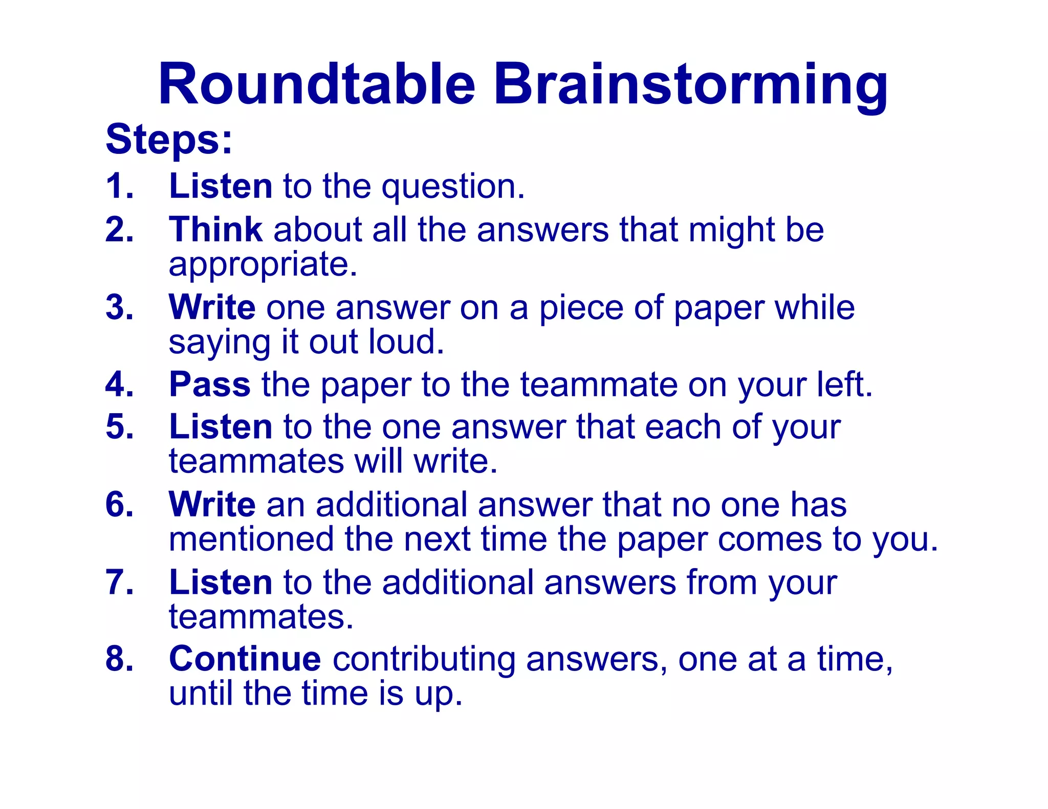 Roundtable Brainstorming
Steps:
1. Listen to the question.
2. Think about all the answers that might be
appropriate.
3. Write one answer on a piece of paper while
saying it out loud.
4. Pass the paper to the teammate on your left.
5. Listen to the one answer that each of your
teammates will write.
6. Write an additional answer that no one has
mentioned the next time the paper comes to you.
7. Listen to the additional answers from your
teammates.
8. Continue contributing answers, one at a time,
until the time is up.
 