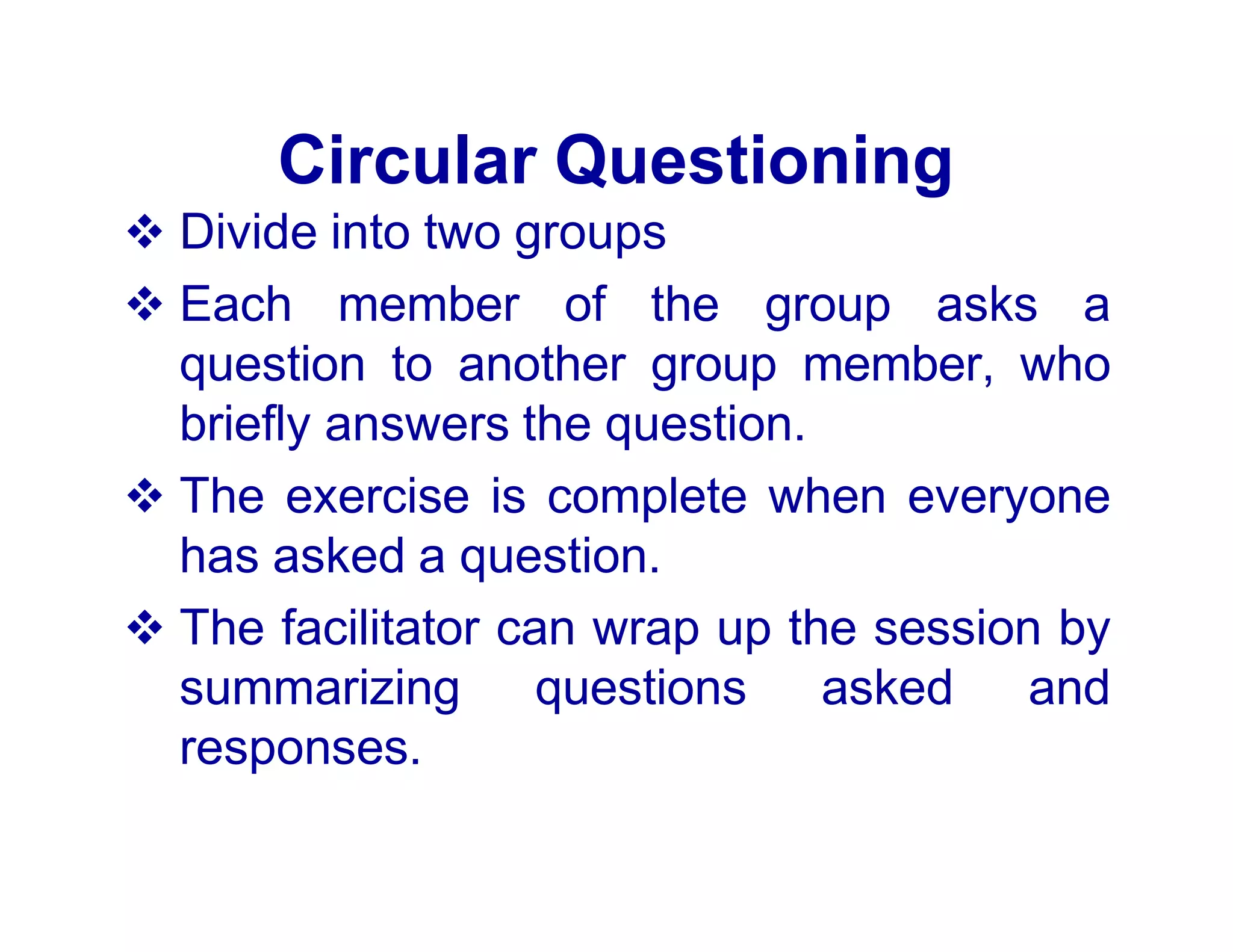 Circular Questioning
 Divide into two groups
 Each member of the group asks a
question to another group member, who
briefly answers the question.
 The exercise is complete when everyone
has asked a question.
 The facilitator can wrap up the session by
summarizing questions asked and
responses.
 