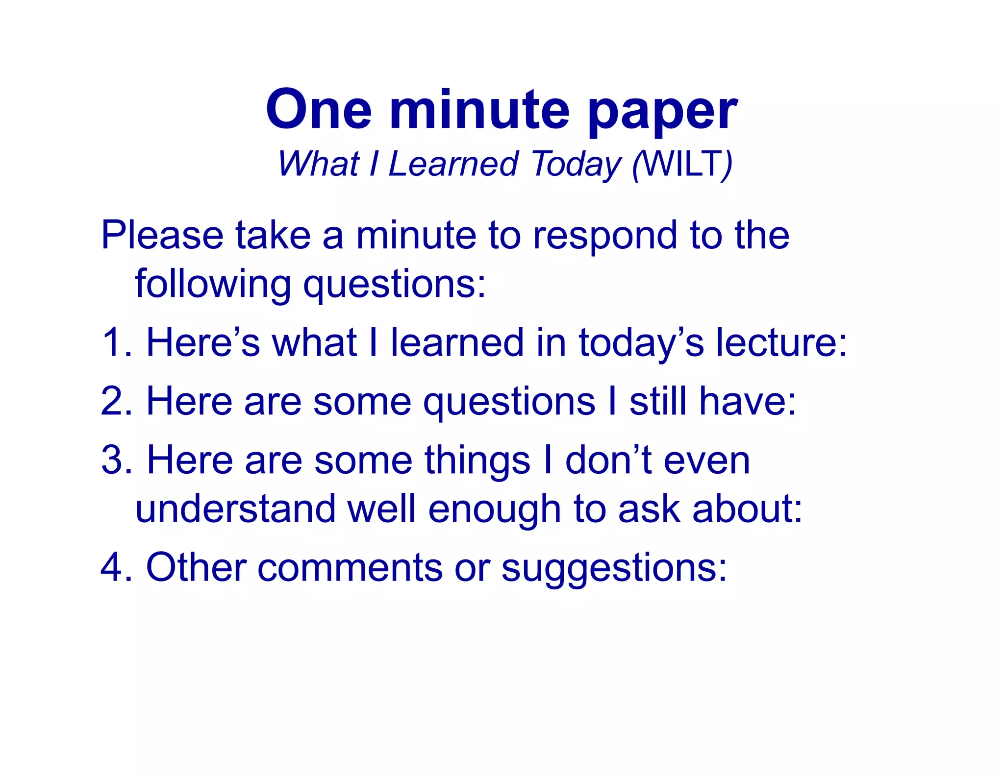 One minute paper
What I Learned Today (WILT)
Please take a minute to respond to the
following questions:
1. Here’s what I learned in today’s lecture:
2. Here are some questions I still have:
3. Here are some things I don’t even
understand well enough to ask about:
4. Other comments or suggestions:
 