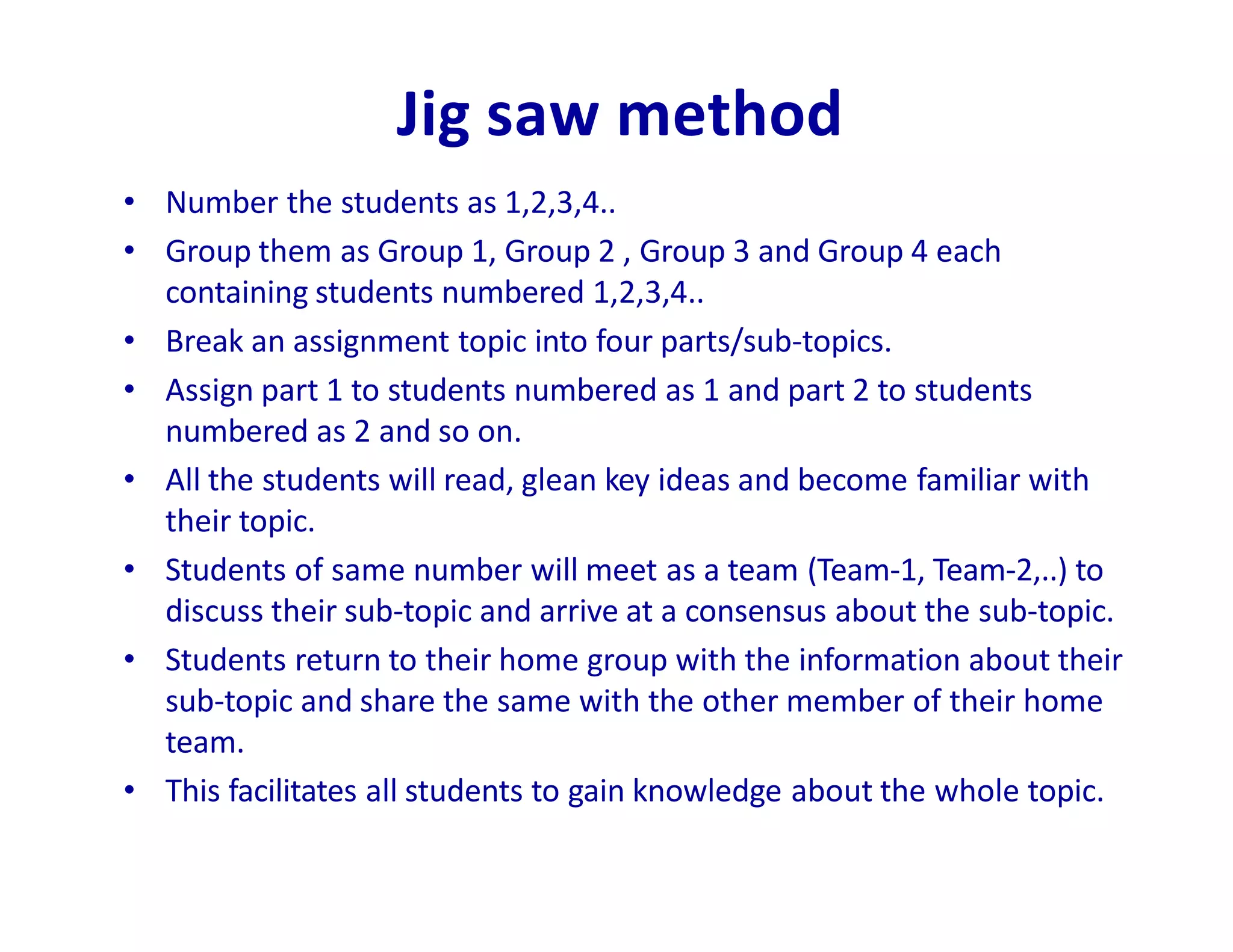 Jig saw method
• Number the students as 1,2,3,4..
• Group them as Group 1, Group 2 , Group 3 and Group 4 each
containing students numbered 1,2,3,4..
• Break an assignment topic into four parts/sub-topics.
• Assign part 1 to students numbered as 1 and part 2 to students
numbered as 2 and so on.
• All the students will read, glean key ideas and become familiar with
their topic.
• Students of same number will meet as a team (Team-1, Team-2,..) to
discuss their sub-topic and arrive at a consensus about the sub-topic.
• Students return to their home group with the information about their
sub-topic and share the same with the other member of their home
team.
• This facilitates all students to gain knowledge about the whole topic.
 