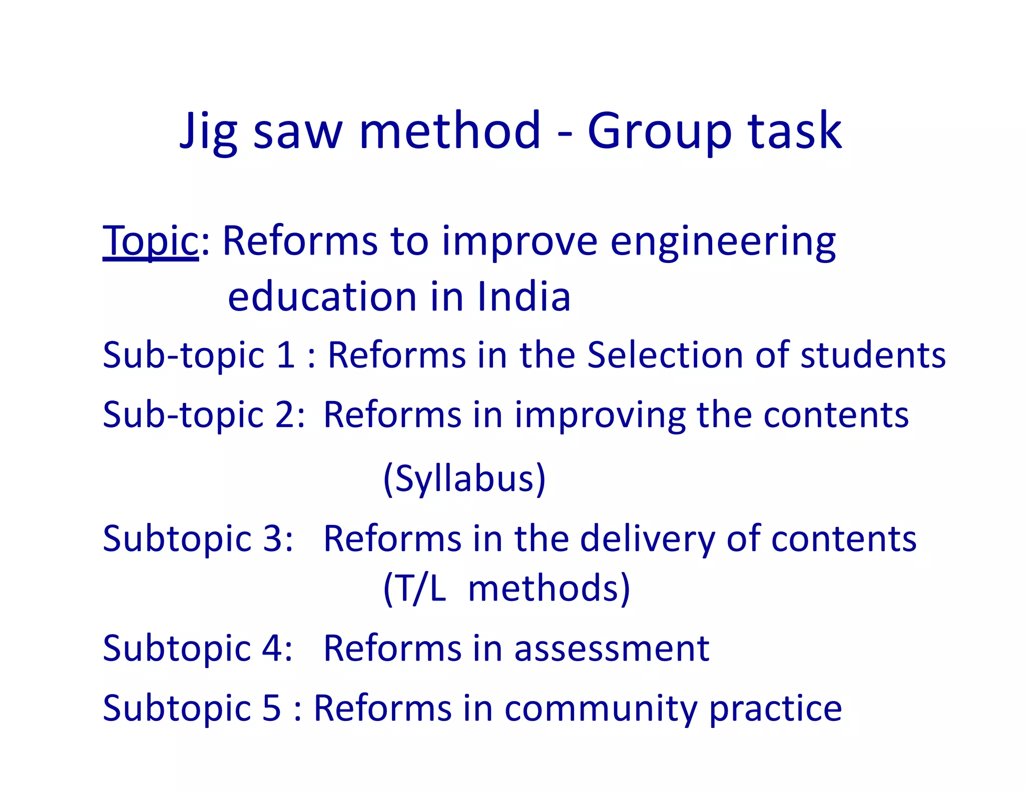 Jig saw method - Group task
Topic: Reforms to improve engineering
education in India
Sub-topic 1 : Reforms in the Selection of students
Sub-topic 2: Reforms in improving the contents
(Syllabus)
Subtopic 3: Reforms in the delivery of contents
(T/L methods)
Subtopic 4: Reforms in assessment
Subtopic 5 : Reforms in community practice
 