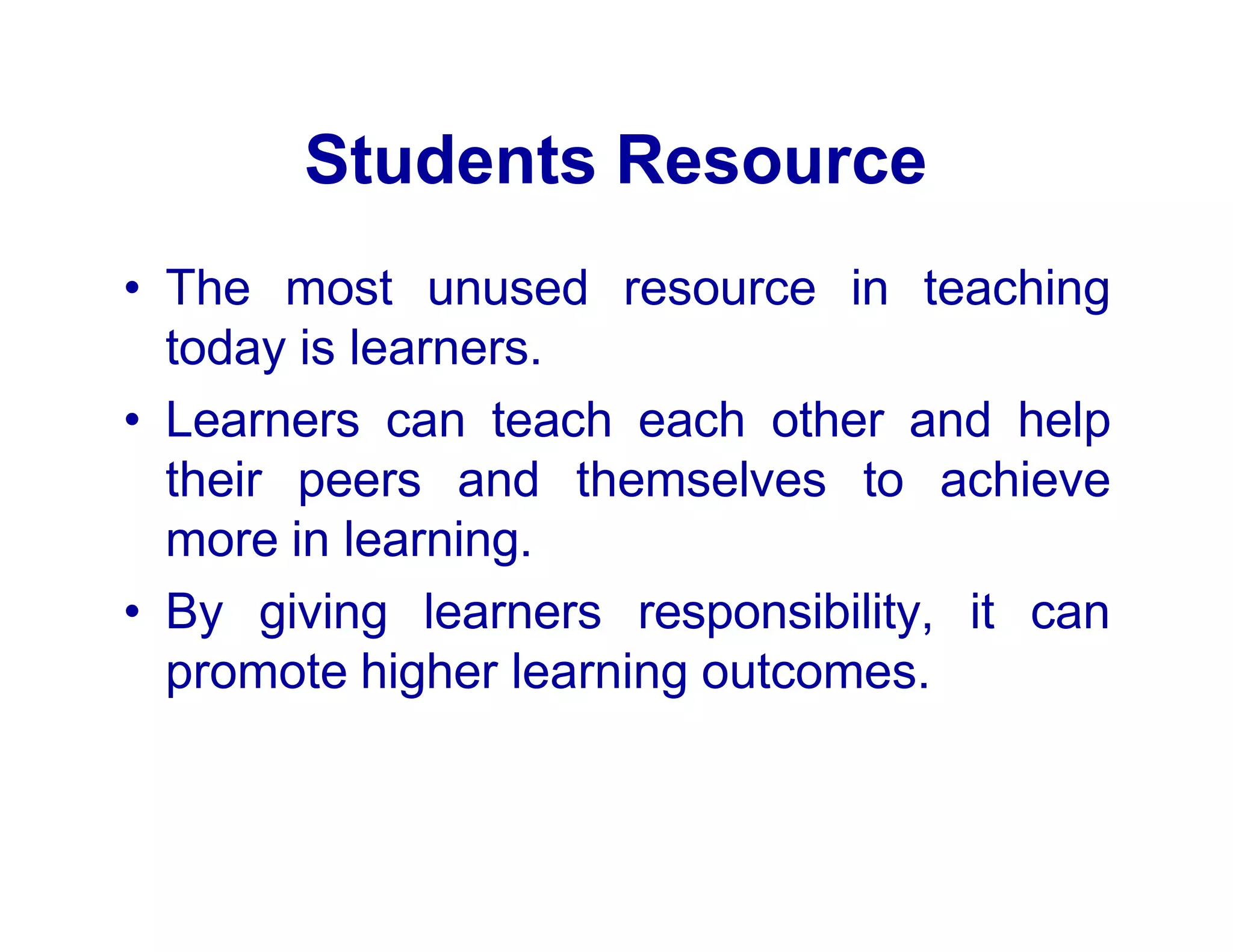 Students Resource
• The most unused resource in teaching
today is learners.
• Learners can teach each other and help
their peers and themselves to achieve
more in learning.
• By giving learners responsibility, it can
promote higher learning outcomes.
 